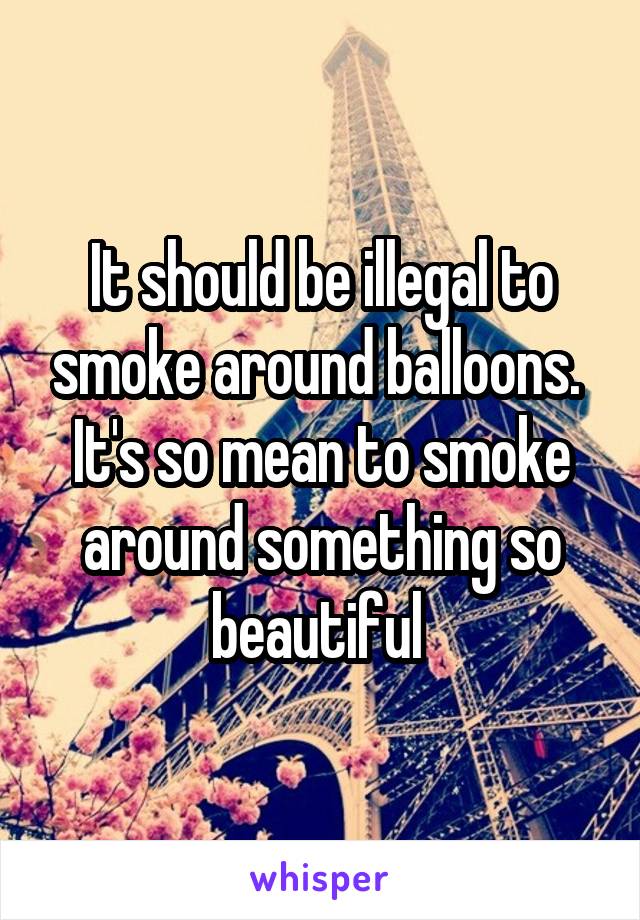 It should be illegal to smoke around balloons.  It's so mean to smoke around something so beautiful 