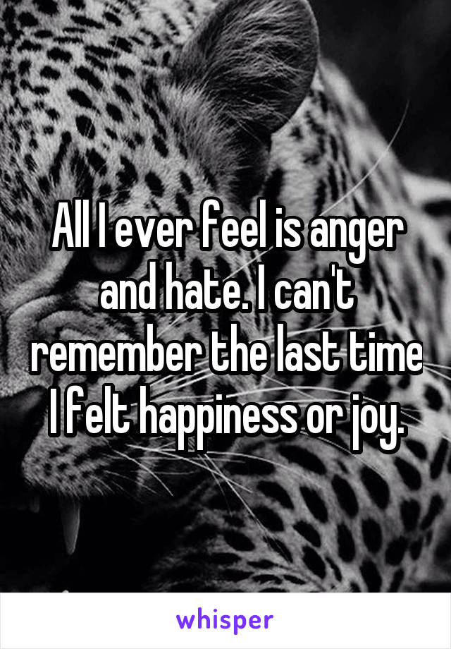 All I ever feel is anger and hate. I can't remember the last time I felt happiness or joy.