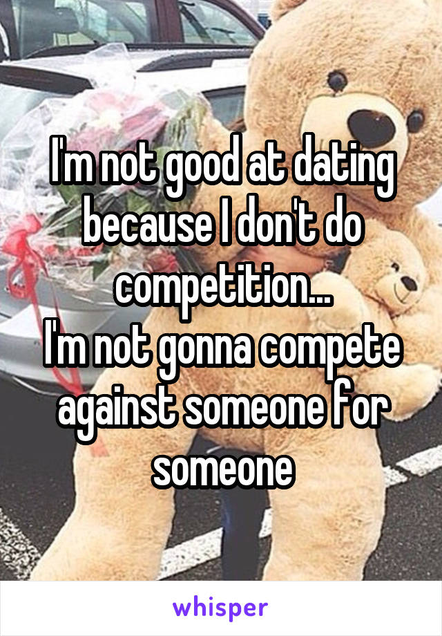 I'm not good at dating because I don't do competition...
I'm not gonna compete against someone for someone