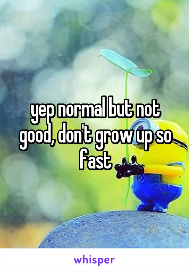 yep normal but not good, don't grow up so fast