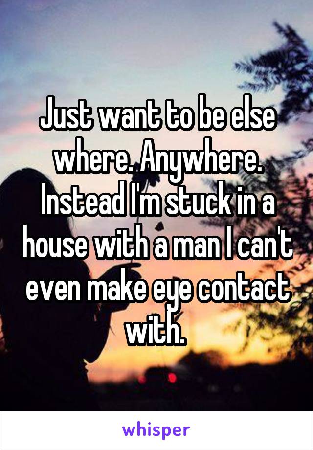 Just want to be else where. Anywhere. Instead I'm stuck in a house with a man I can't even make eye contact with. 