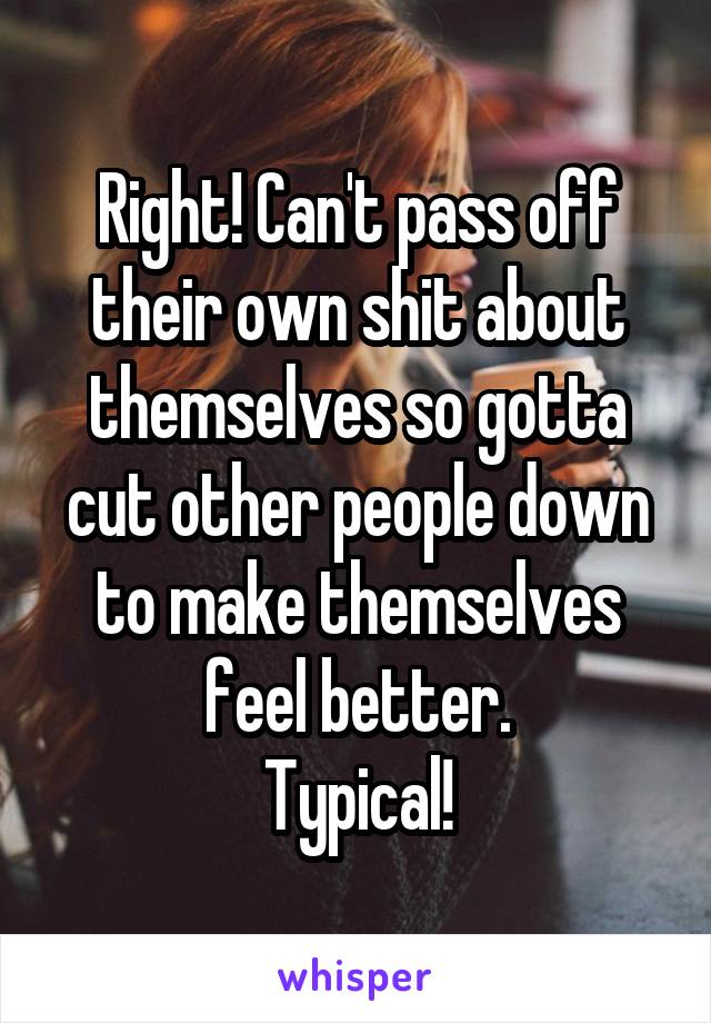 Right! Can't pass off their own shit about themselves so gotta cut other people down to make themselves feel better.
Typical!