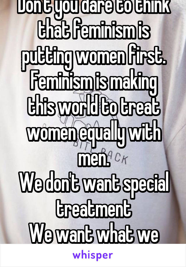 Don't you dare to think that feminism is putting women first.
Feminism is making this world to treat women equally with men.
We don't want special treatment
We want what we desire