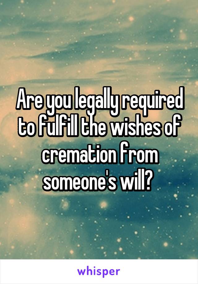 Are you legally required to fulfill the wishes of cremation from someone's will? 