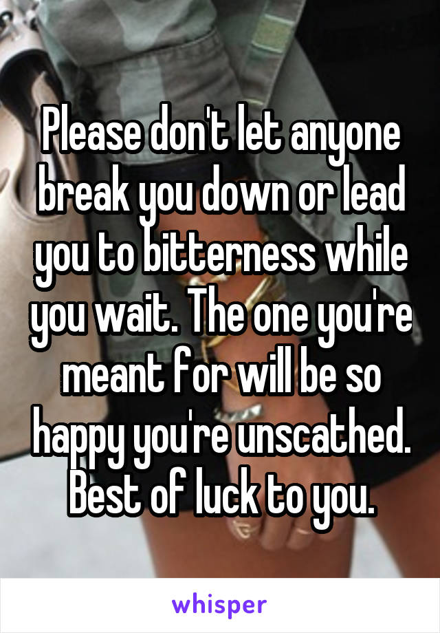 Please don't let anyone break you down or lead you to bitterness while you wait. The one you're meant for will be so happy you're unscathed. Best of luck to you.