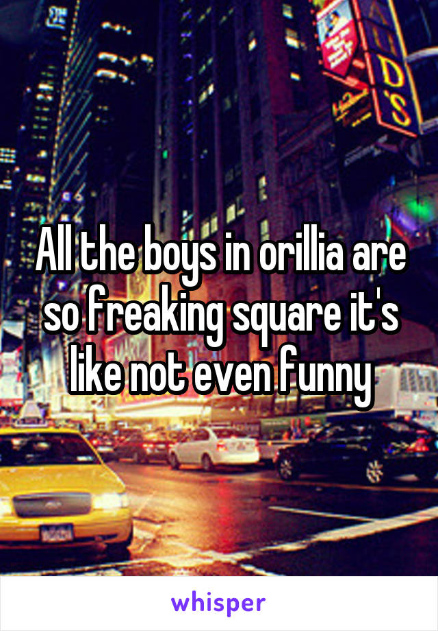 All the boys in orillia are so freaking square it's like not even funny