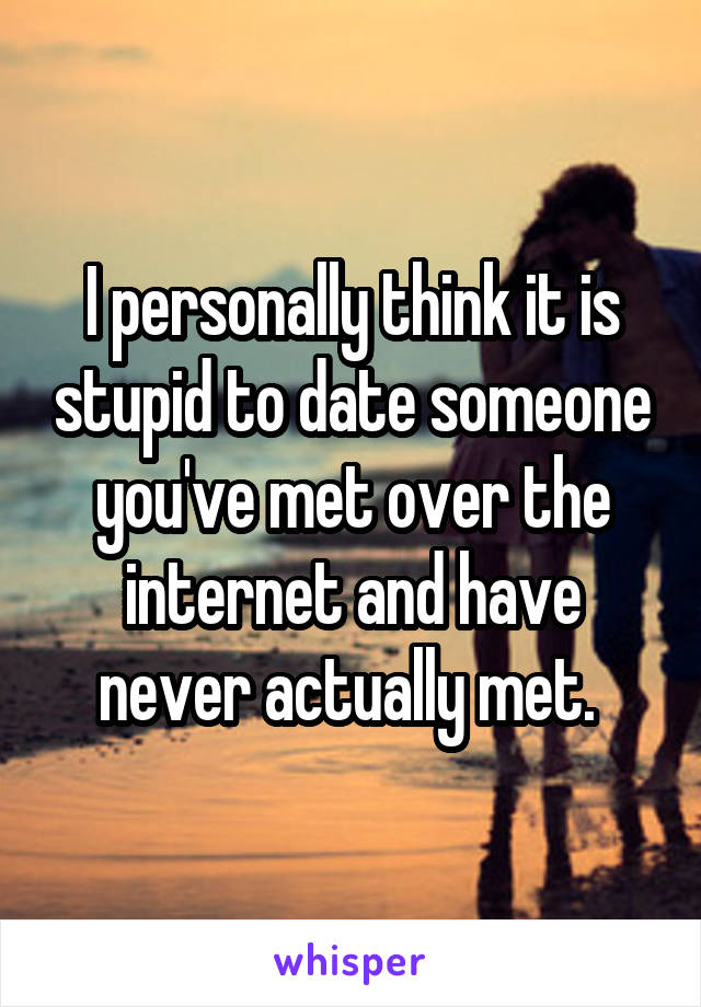 I personally think it is stupid to date someone you've met over the internet and have never actually met. 