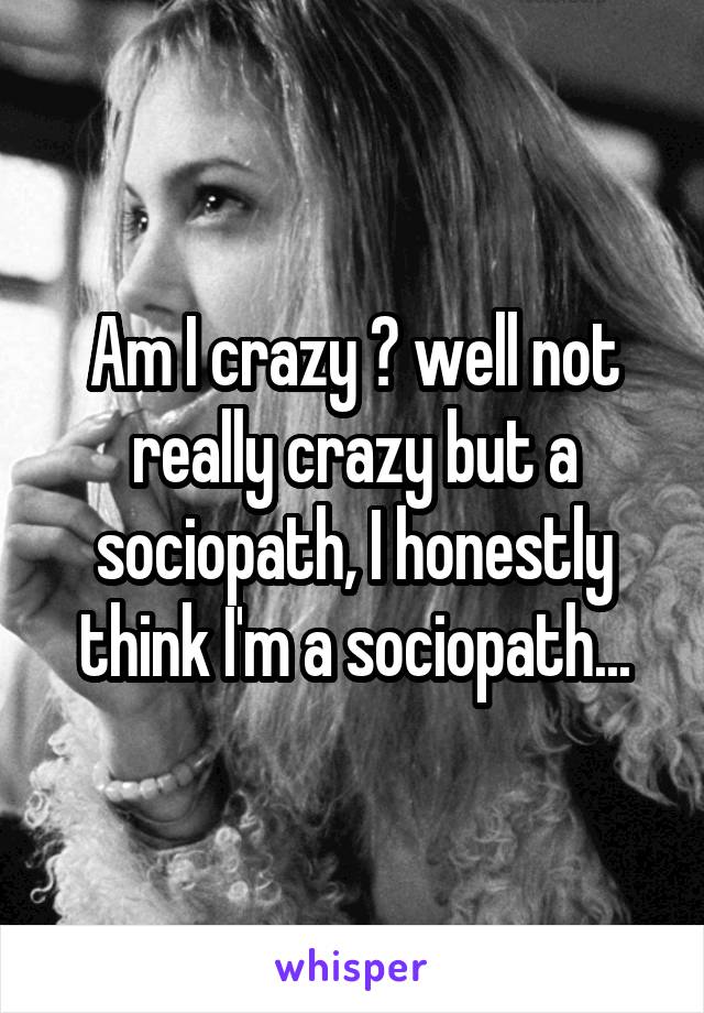 Am I crazy ? well not really crazy but a sociopath, I honestly think I'm a sociopath...