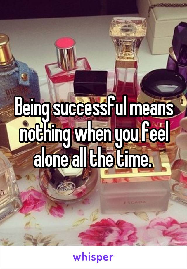 Being successful means nothing when you feel alone all the time. 