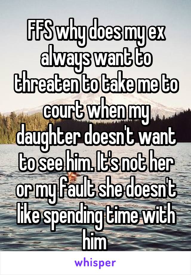 FFS why does my ex always want to threaten to take me to court when my daughter doesn't want to see him. It's not her or my fault she doesn't like spending time with him 