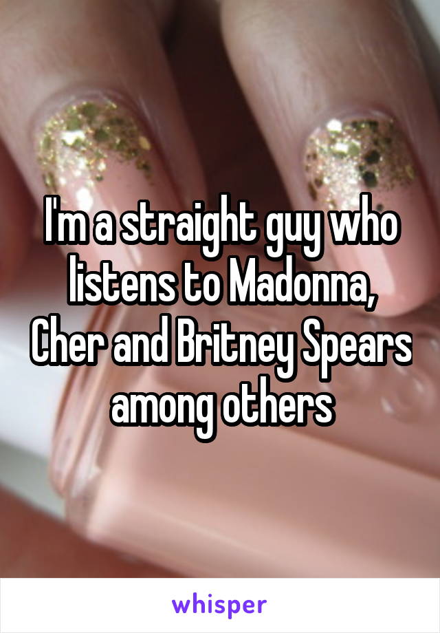 I'm a straight guy who listens to Madonna, Cher and Britney Spears among others