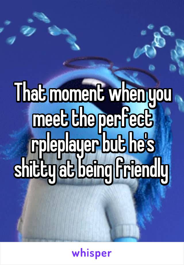 That moment when you meet the perfect rpleplayer but he's shitty at being friendly 