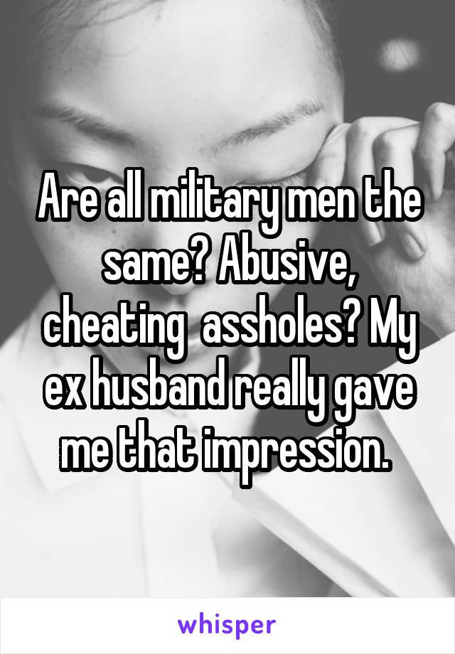 Are all military men the same? Abusive, cheating  assholes? My ex husband really gave me that impression. 