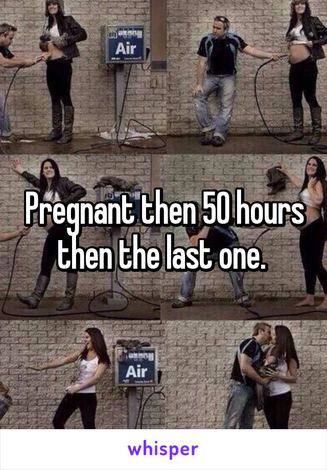 Pregnant then 50 hours then the last one. 