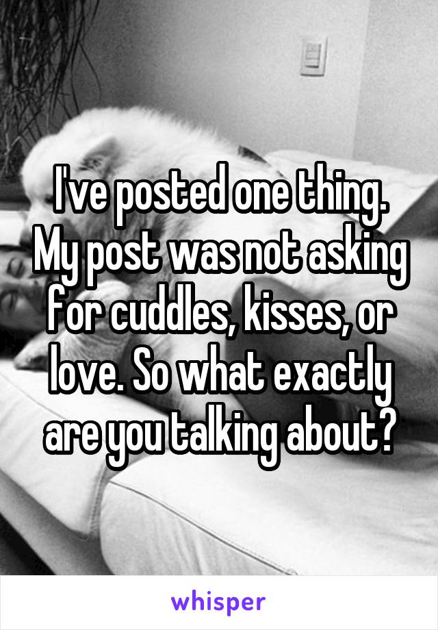 I've posted one thing. My post was not asking for cuddles, kisses, or love. So what exactly are you talking about?