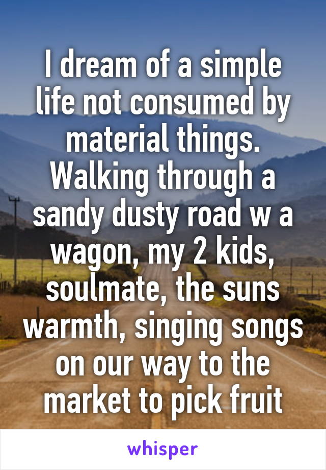 I dream of a simple life not consumed by material things. Walking through a sandy dusty road w a wagon, my 2 kids, soulmate, the suns warmth, singing songs on our way to the market to pick fruit