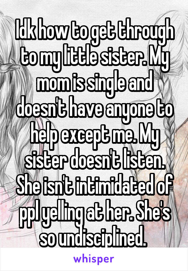 Idk how to get through to my little sister. My mom is single and doesn't have anyone to help except me. My sister doesn't listen. She isn't intimidated of ppl yelling at her. She's so undisciplined. 