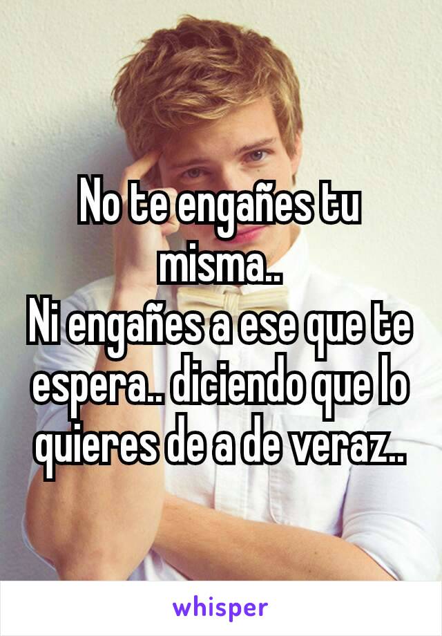 No te engañes tu misma..
Ni engañes a ese que te espera.. diciendo que lo quieres de a de veraz..