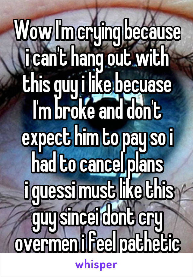 Wow I'm crying because i can't hang out with this guy i like becuase I'm broke and don't expect him to pay so i had to cancel plans
 i guessi must like this guy sincei dont cry overmen i feel pathetic