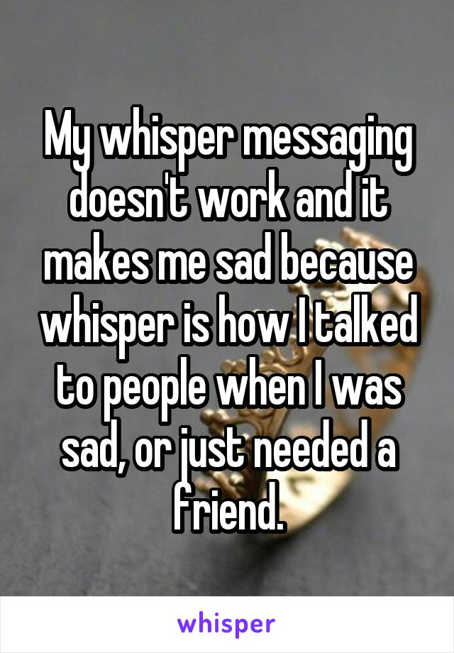 My whisper messaging doesn't work and it makes me sad because whisper is how I talked to people when I was sad, or just needed a friend.