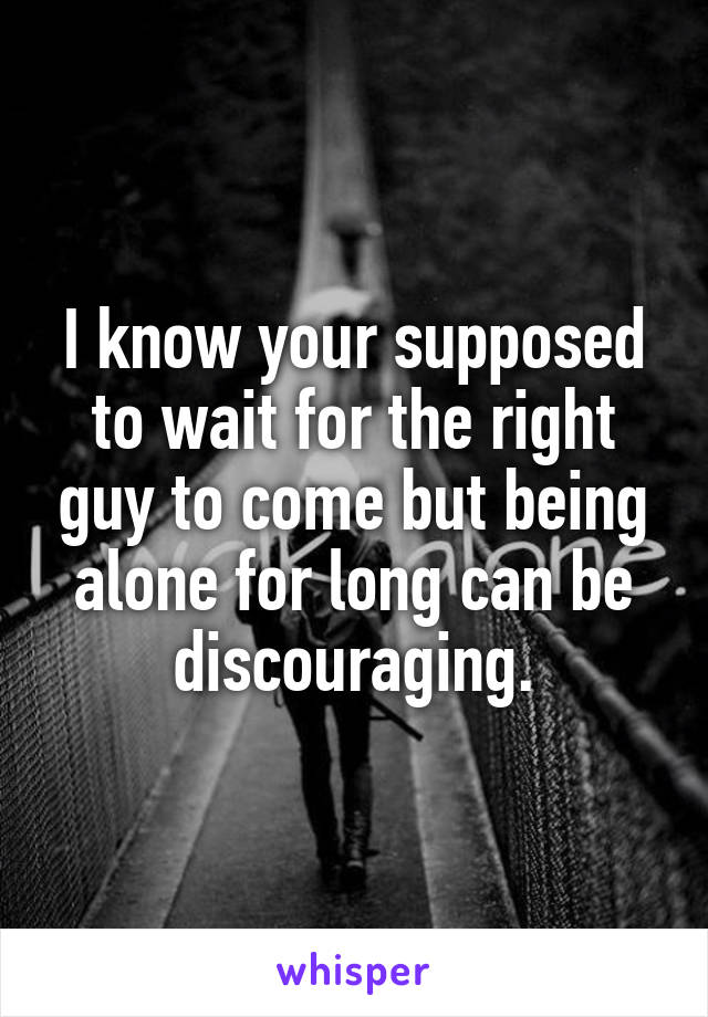 I know your supposed to wait for the right guy to come but being alone for long can be discouraging.