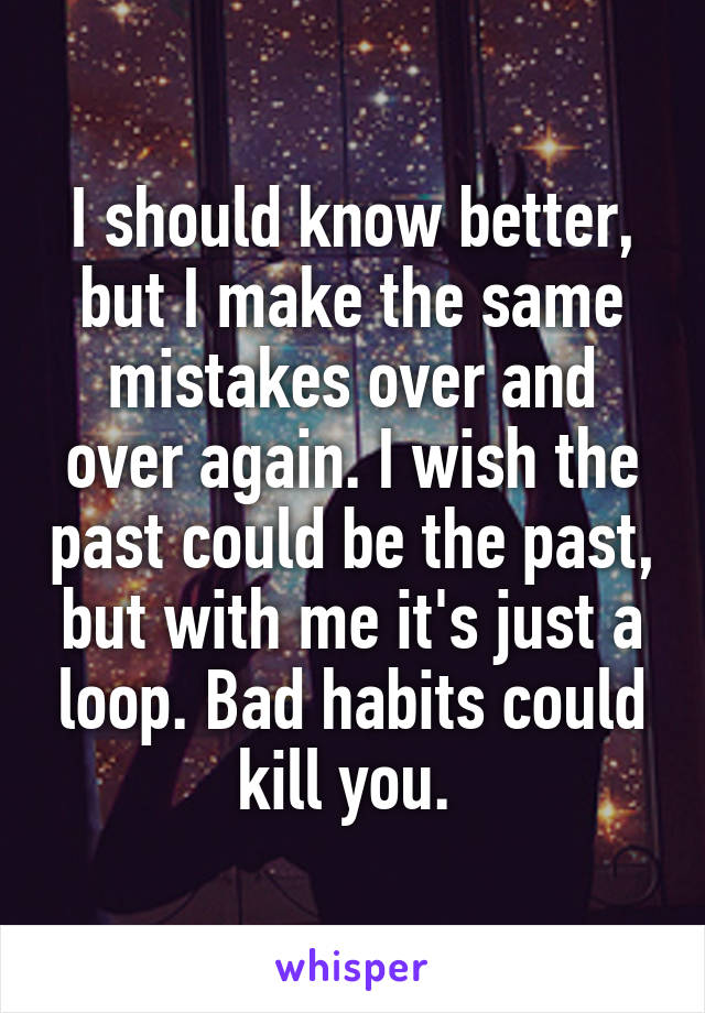 I should know better, but I make the same mistakes over and over again. I wish the past could be the past, but with me it's just a loop. Bad habits could kill you. 