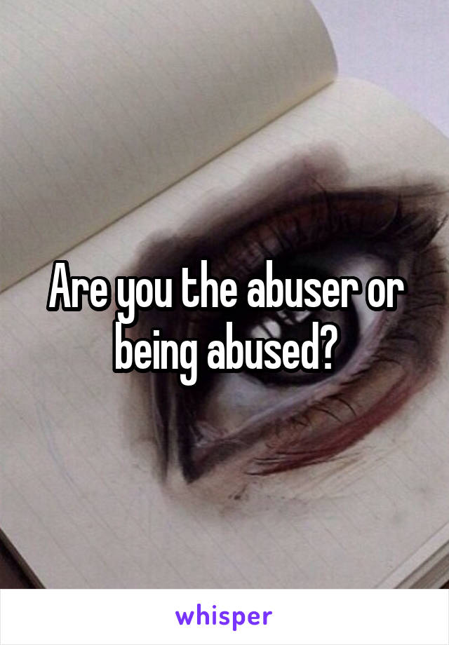 Are you the abuser or being abused?