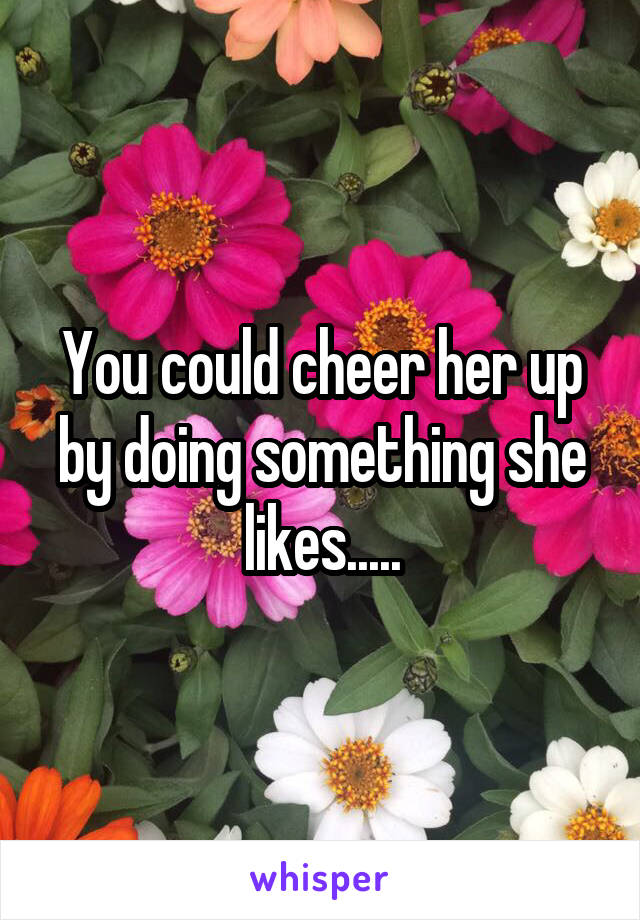 You could cheer her up by doing something she likes.....