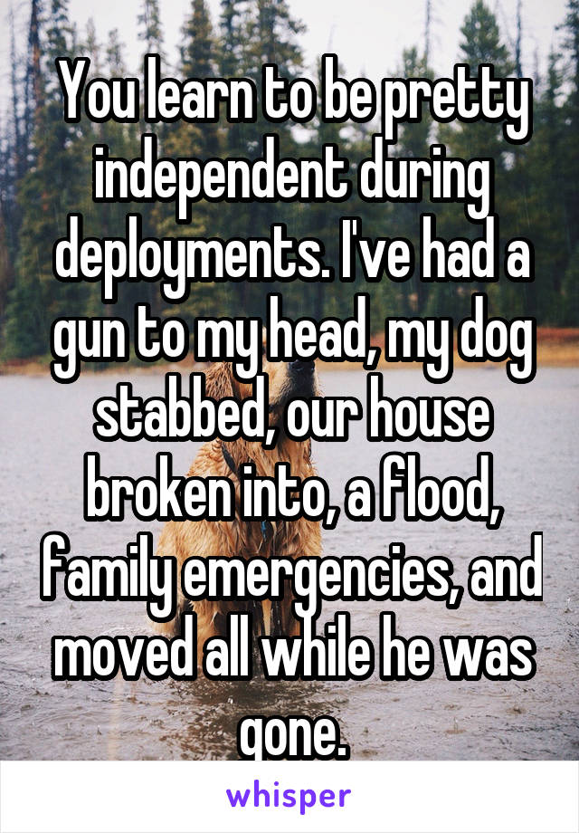 You learn to be pretty independent during deployments. I've had a gun to my head, my dog stabbed, our house broken into, a flood, family emergencies, and moved all while he was gone.