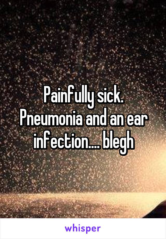 Painfully sick. Pneumonia and an ear infection.... blegh