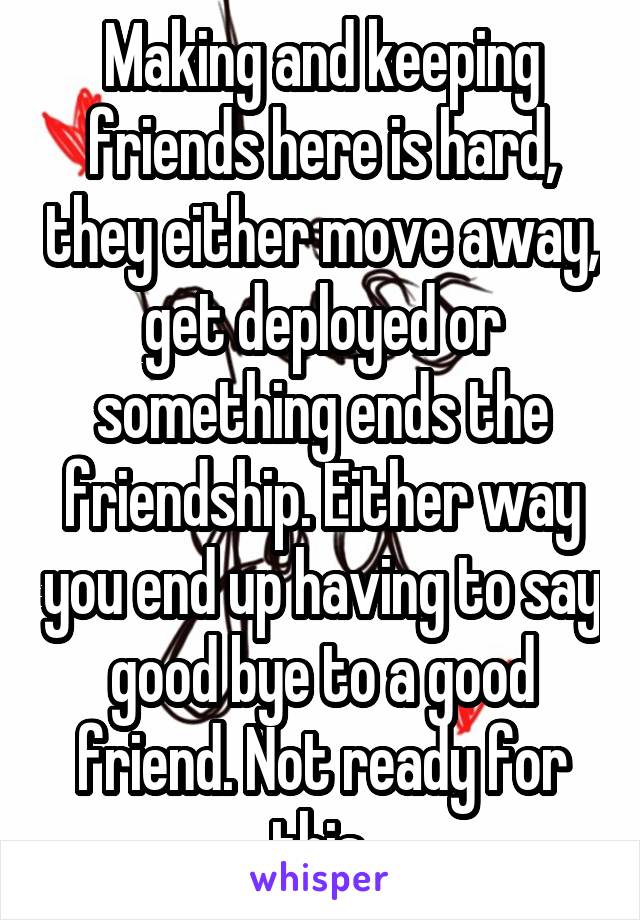 Making and keeping friends here is hard, they either move away, get deployed or something ends the friendship. Either way you end up having to say good bye to a good friend. Not ready for this.