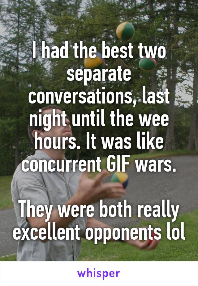 I had the best two separate conversations, last night until the wee hours. It was like concurrent GIF wars.

They were both really excellent opponents lol