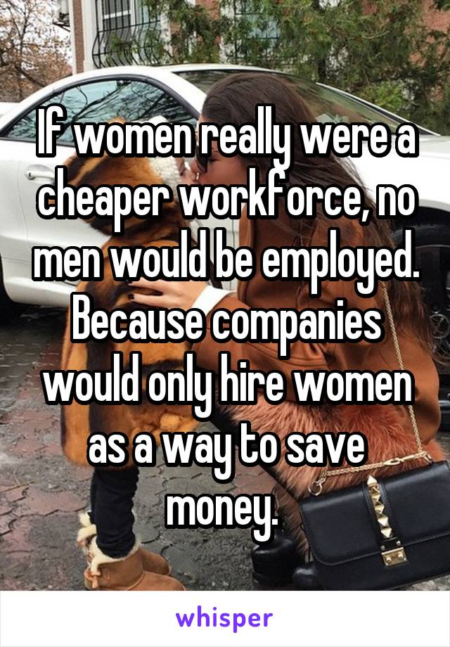 If women really were a cheaper workforce, no men would be employed. Because companies would only hire women as a way to save money. 