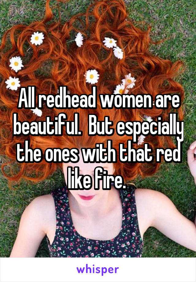 All redhead women are beautiful.  But especially the ones with that red like fire. 