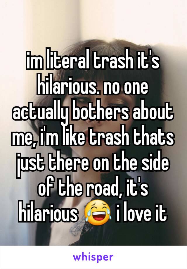 im literal trash it's hilarious. no one actually bothers about me, i'm like trash thats just there on the side of the road, it's hilarious 😂 i love it