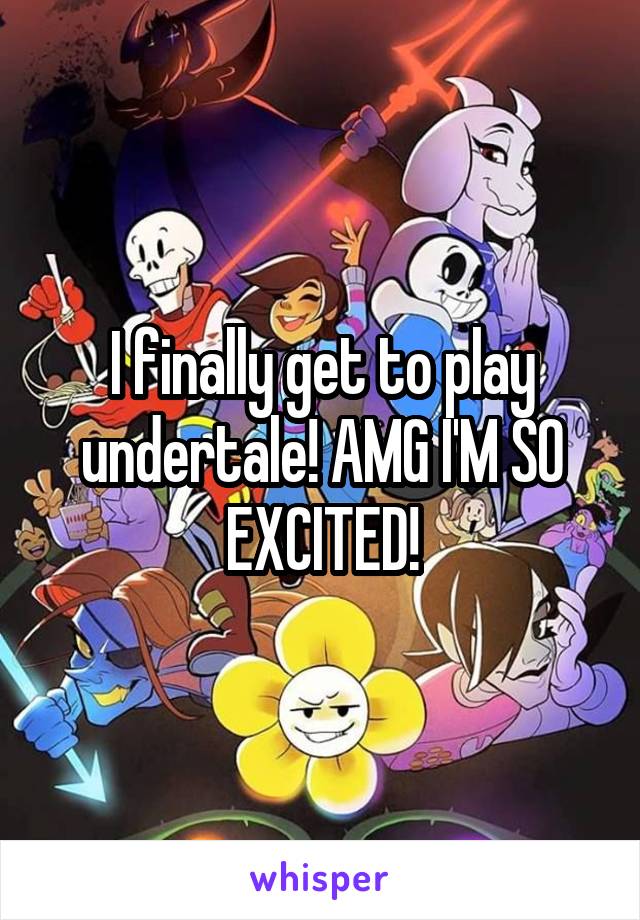 I finally get to play undertale! AMG I'M SO EXCITED!