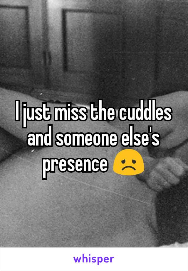 I just miss the cuddles and someone else's presence 😞