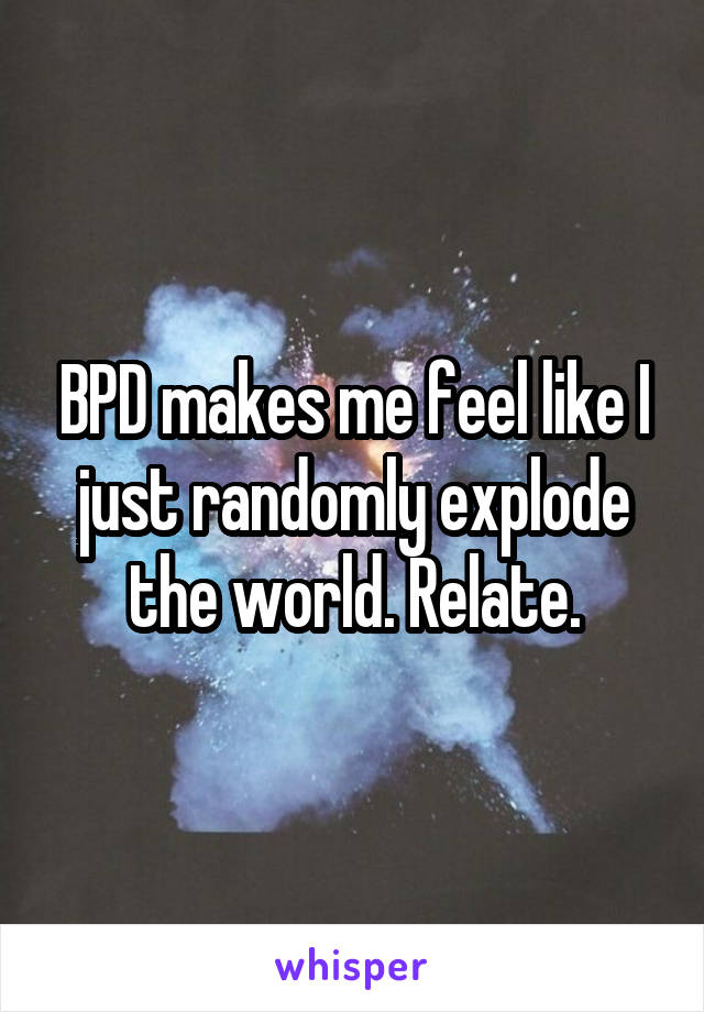 BPD makes me feel like I just randomly explode the world. Relate.