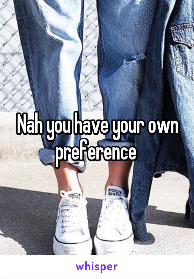 Nah you have your own preference 