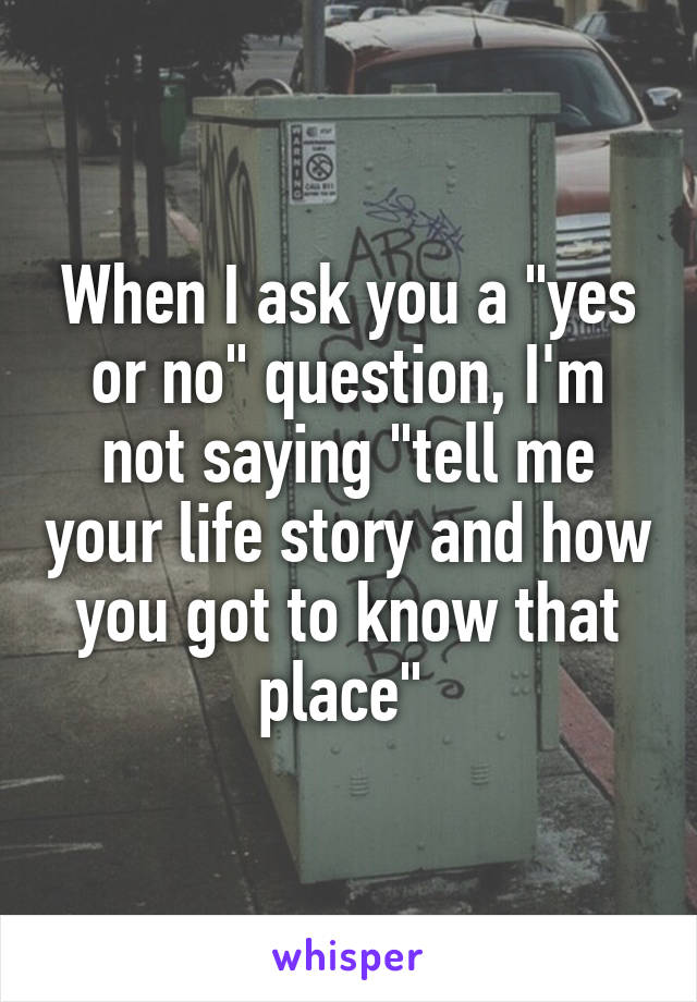 When I ask you a "yes or no" question, I'm not saying "tell me your life story and how you got to know that place" 