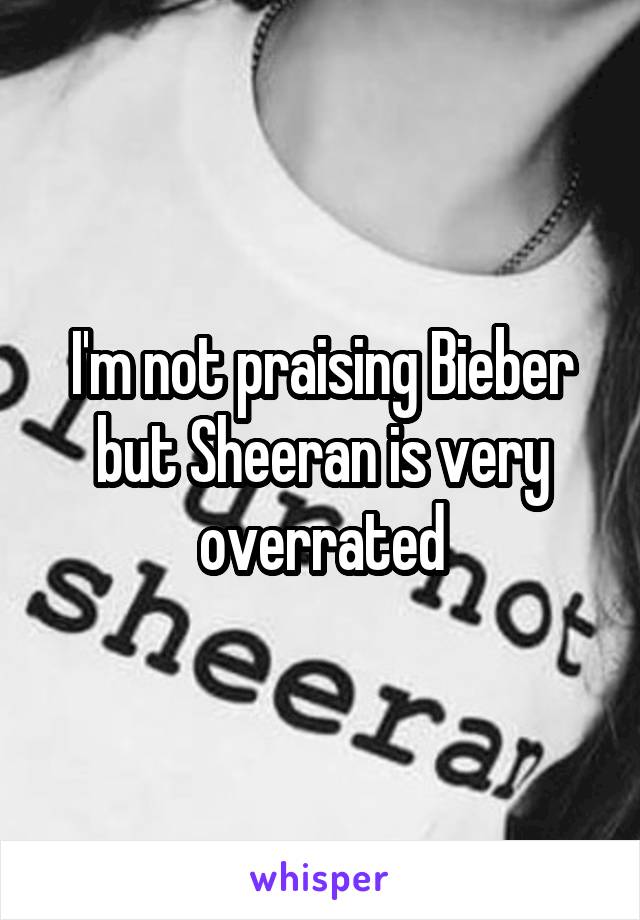 I'm not praising Bieber but Sheeran is very overrated