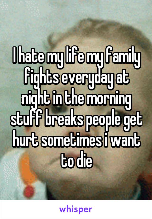 I hate my life my family fights everyday at night in the morning stuff breaks people get hurt sometimes i want to die