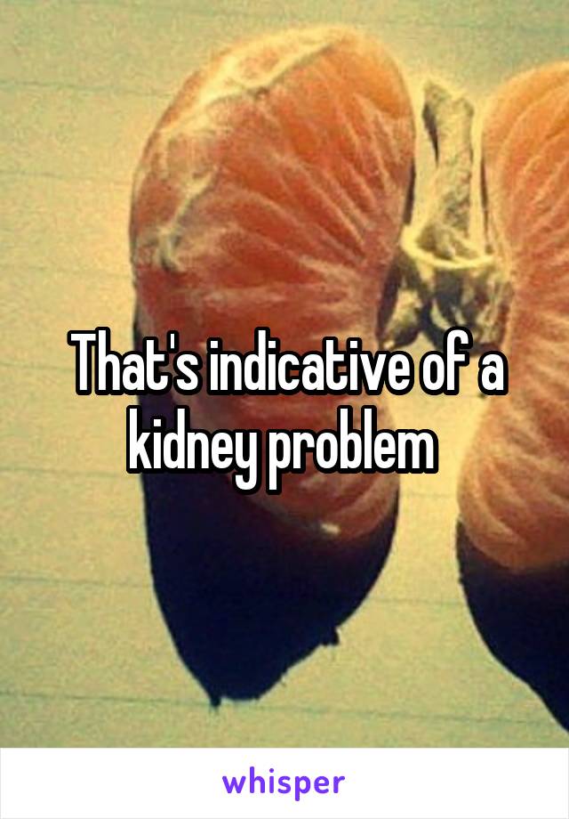 That's indicative of a kidney problem 