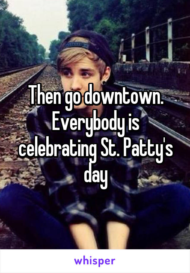 Then go downtown. Everybody is celebrating St. Patty's day