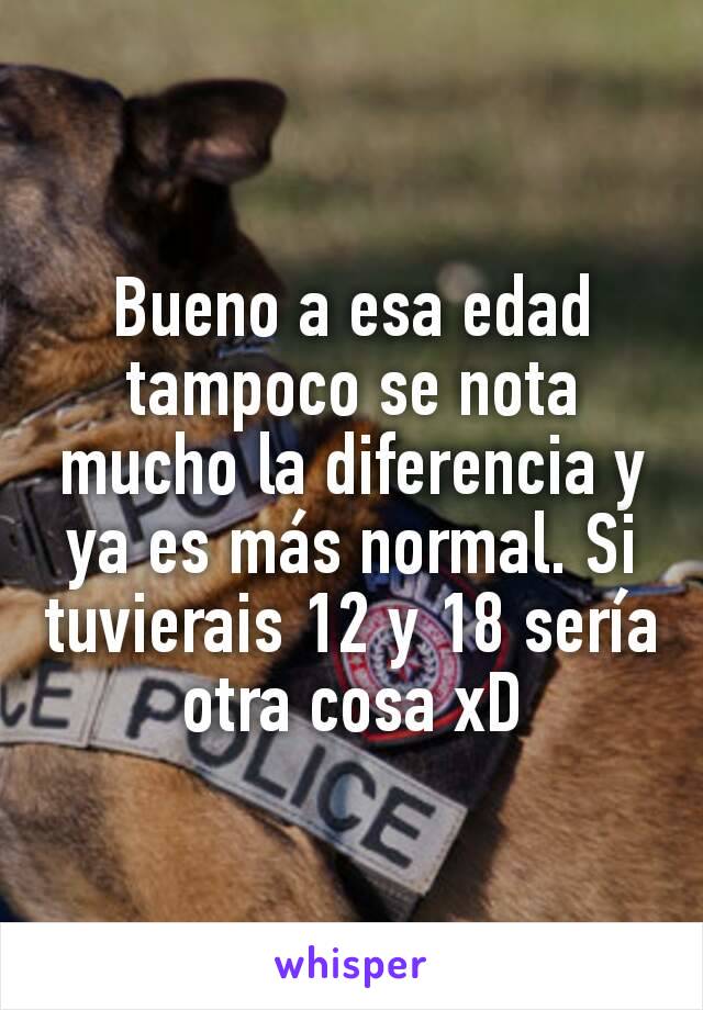 Bueno a esa edad tampoco se nota mucho la diferencia y ya es más normal. Si tuvierais 12 y 18 sería otra cosa xD