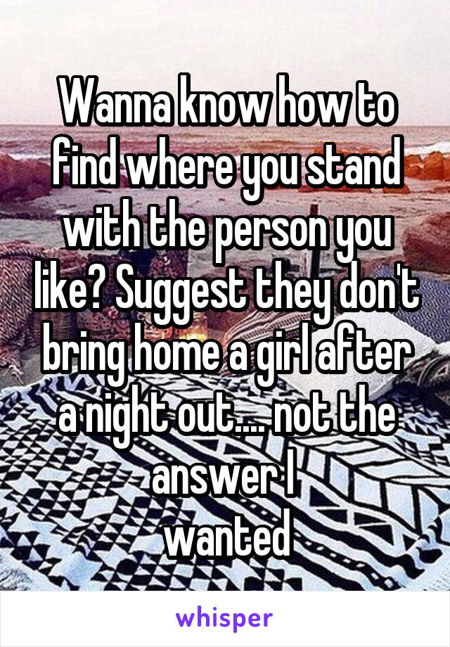 Wanna know how to find where you stand with the person you like? Suggest they don't bring home a girl after a night out.... not the answer I 
wanted