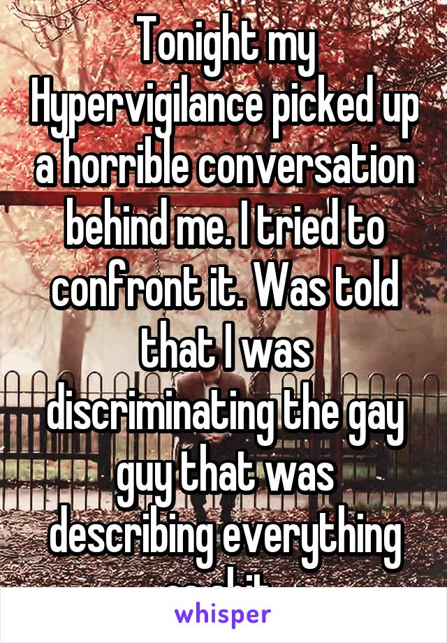 Tonight my Hypervigilance picked up a horrible conversation behind me. I tried to confront it. Was told that I was discriminating the gay guy that was describing everything as shit. 