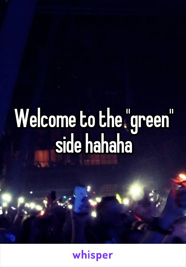 Welcome to the "green" side hahaha