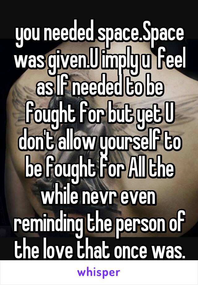 you needed space.Space was given.U imply u  feel as If needed to be fought for but yet U don't allow yourself to be fought for All the while nevr even  reminding the person of the love that once was.