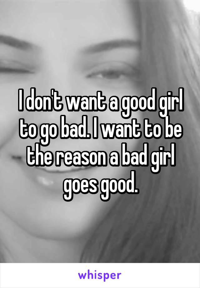 I don't want a good girl to go bad. I want to be the reason a bad girl goes good.